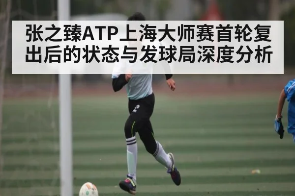 张之臻ATP上海大师赛首轮复出后的状态与发球局深度分析 - Kaiyun sports