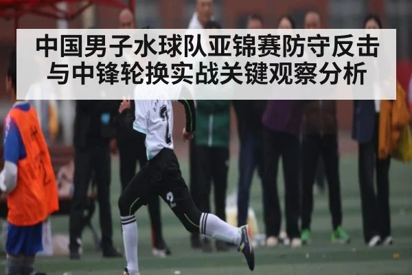 中国男子水球队亚锦赛防守反击与中锋轮换实战关键观察分析 - Kaiyun sports